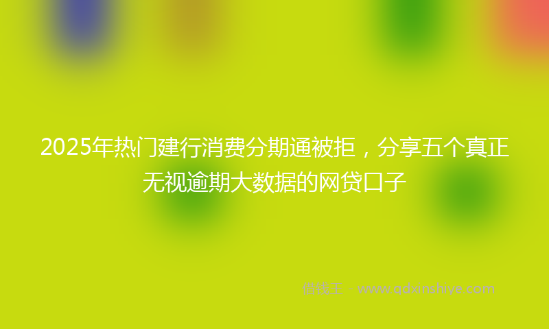 2025年热门建行消费分期通被拒，分享五个真正无视逾期大数据的网贷口子