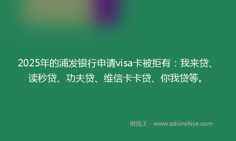 2025年的浦发银行申请visa卡被拒有：我来贷、读秒贷、功夫贷、维信卡卡贷、你我贷等。