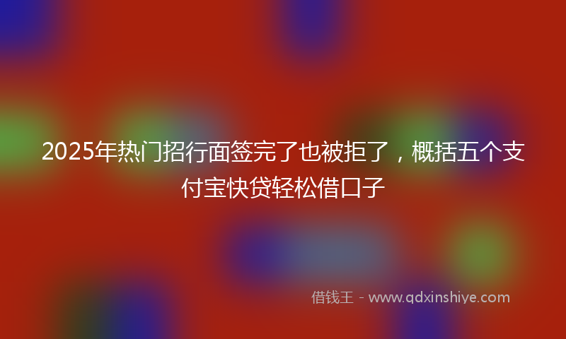 2025年热门招行面签完了也被拒了，概括五个支付宝快贷轻松借口子