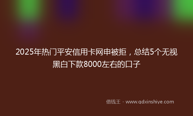 2025年热门平安信用卡网申被拒，总结5个无视黑白下款8000左右的口子