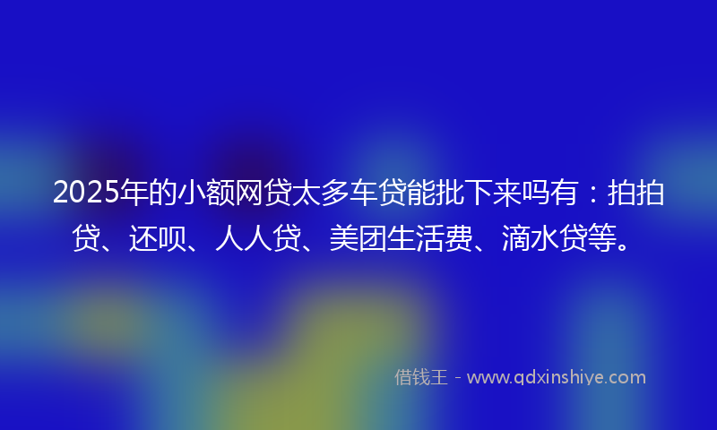 2025年的小额网贷太多车贷能批下来吗有：拍拍贷、还呗、人人贷、美团生活费、滴水贷等。