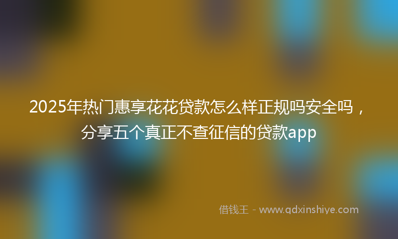 2025年热门惠享花花贷款怎么样正规吗安全吗，分享五个真正不查征信的贷款app