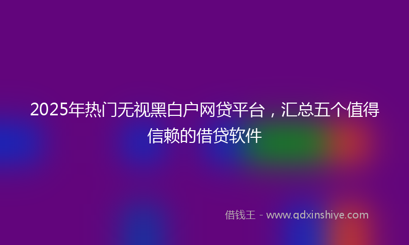 2025年热门无视黑白户网贷平台，汇总五个值得信赖的借贷软件