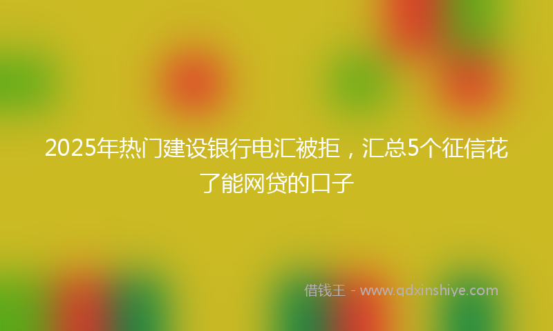 2025年热门建设银行电汇被拒，汇总5个征信花了能网贷的口子