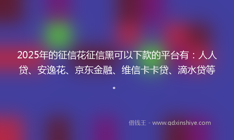 2025年的征信花征信黑可以下款的平台有：人人贷、安逸花、京东金融、维信卡卡贷、滴水贷等。