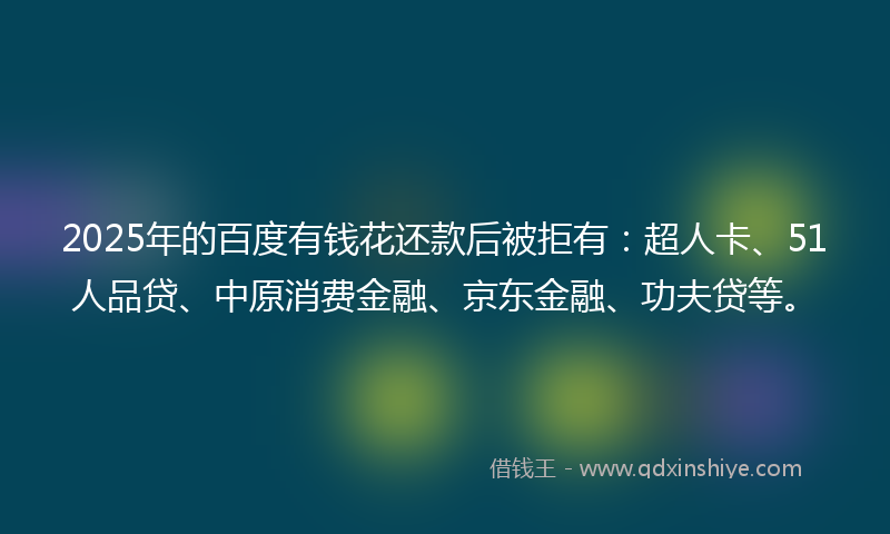 2025年的百度有钱花还款后被拒有：超人卡、51人品贷、中原消费金融、京东金融、功夫贷等。
