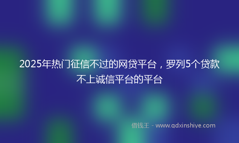 2025年热门征信不过的网贷平台，罗列5个贷款不上诚信平台的平台