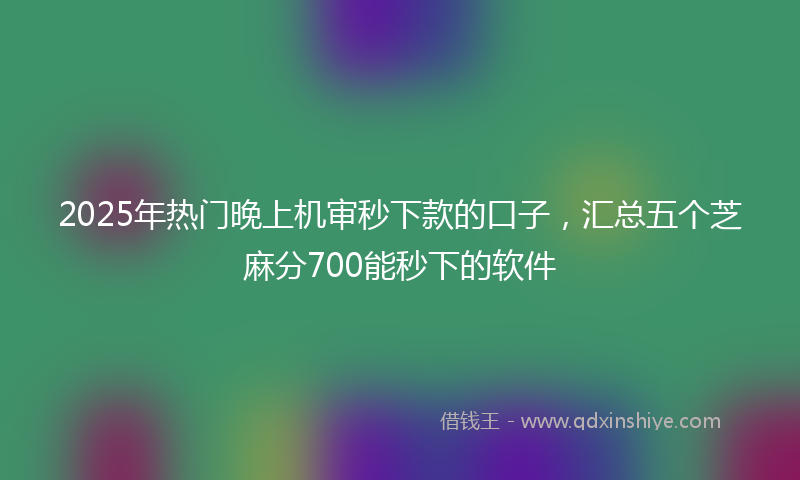 2025年热门晚上机审秒下款的口子，汇总五个芝麻分700能秒下的软件