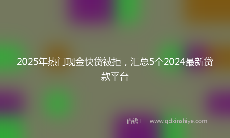 2025年热门现金快贷被拒，汇总5个2024最新贷款平台