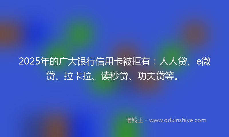2025年的广大银行信用卡被拒有：人人贷、e微贷、拉卡拉、读秒贷、功夫贷等。