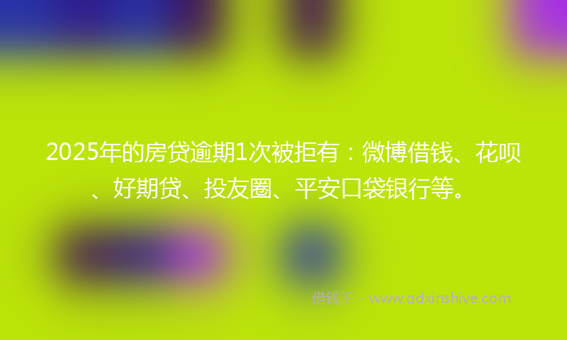 2025年的房贷逾期1次被拒有：微博借钱、花呗、好期贷、投友圈、平安口袋银行等。