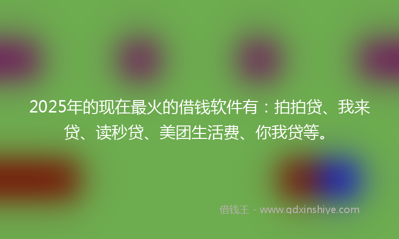 2025年的现在最火的借钱软件有：拍拍贷、我来贷、读秒贷、美团生活费、你我贷等。