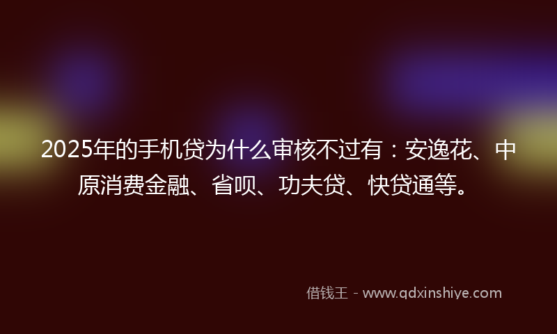 2025年的手机贷为什么审核不过有：安逸花、中原消费金融、省呗、功夫贷、快贷通等。