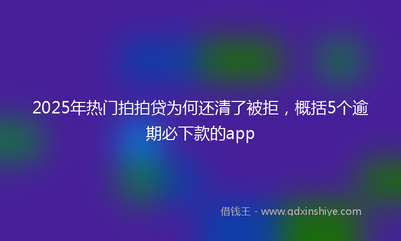 2025年热门拍拍贷为何还清了被拒，概括5个逾期必下款的app