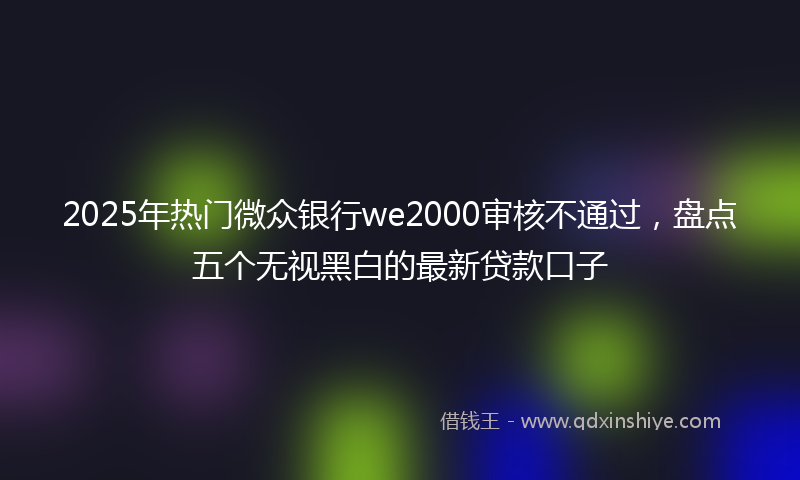2025年热门微众银行we2000审核不通过，盘点五个无视黑白的最新贷款口子