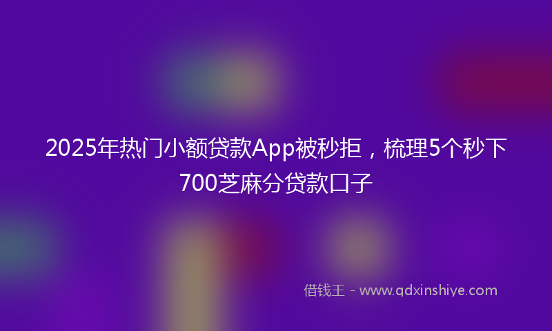 2025年热门小额贷款App被秒拒，梳理5个秒下700芝麻分贷款口子