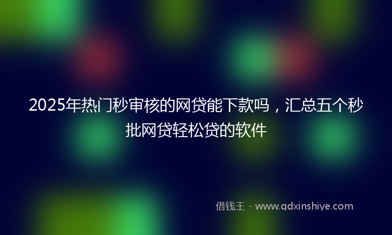 2025年热门秒审核的网贷能下款吗，汇总五个秒批网贷轻松贷的软件