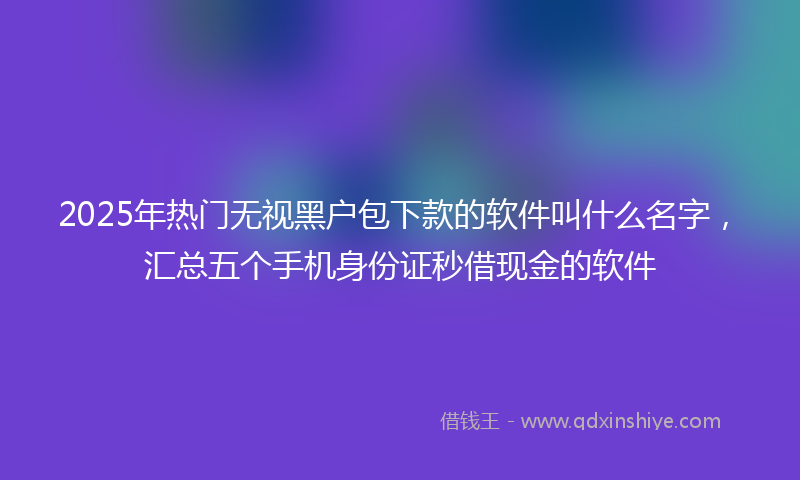 2025年热门无视黑户包下款的软件叫什么名字，汇总五个手机身份证秒借现金的软件
