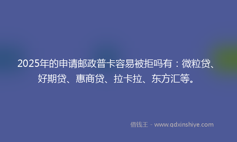 2025年的申请邮政普卡容易被拒吗有：微粒贷、好期贷、惠商贷、拉卡拉、东方汇等。