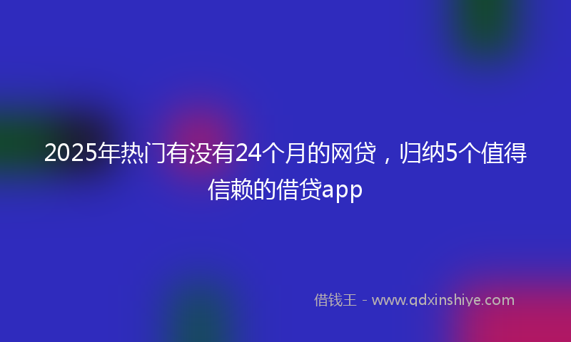 2025年热门有没有24个月的网贷，归纳5个值得信赖的借贷app