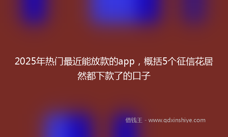 2025年热门最近能放款的app，概括5个征信花居然都下款了的口子