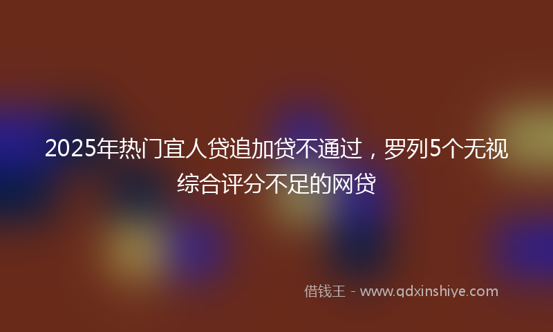 2025年热门宜人贷追加贷不通过，罗列5个无视综合评分不足的网贷