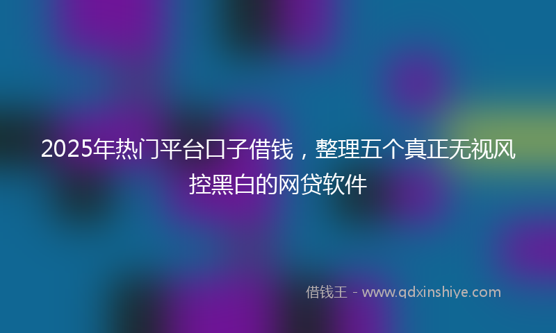 2025年热门平台口子借钱，整理五个真正无视风控黑白的网贷软件