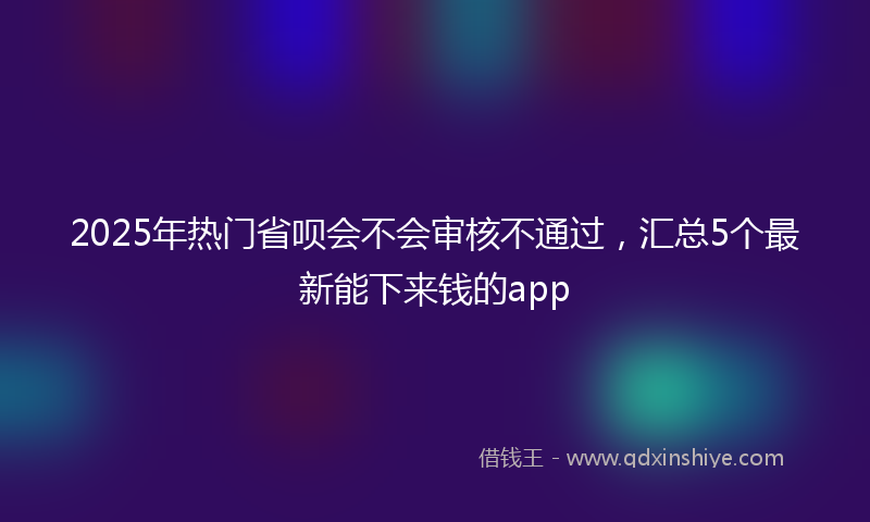 2025年热门省呗会不会审核不通过，汇总5个最新能下来钱的app