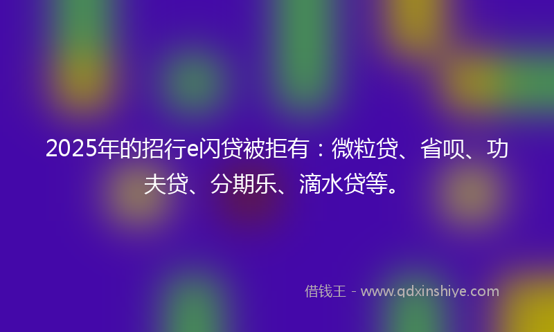 2025年的招行e闪贷被拒有：微粒贷、省呗、功夫贷、分期乐、滴水贷等。