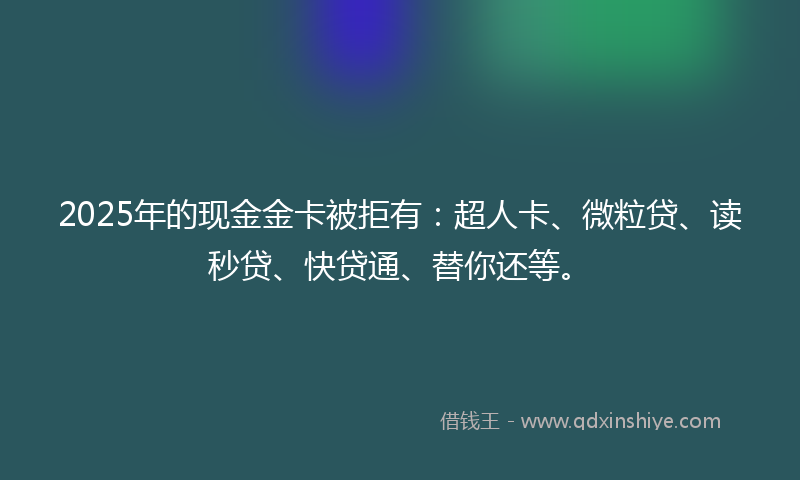 2025年的现金金卡被拒有：超人卡、微粒贷、读秒贷、快贷通、替你还等。