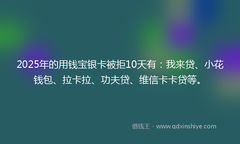2025年的用钱宝银卡被拒10天有：我来贷、小花钱包、拉卡拉、功夫贷、维信卡卡贷等。