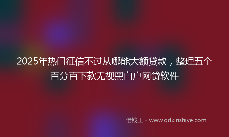 2025年热门征信不过从哪能大额贷款，整理五个百分百下款无视黑白户网贷软件