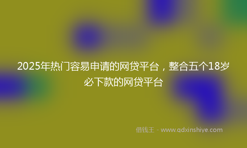 2025年热门容易申请的网贷平台，整合五个18岁必下款的网贷平台