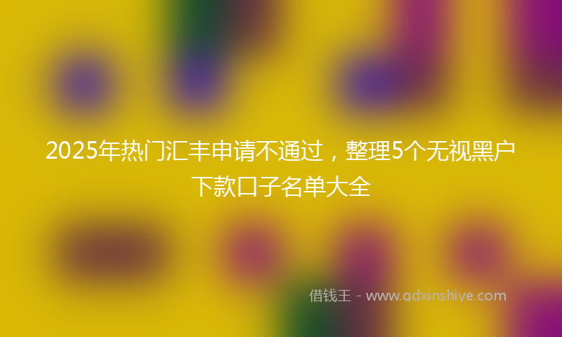 2025年热门汇丰申请不通过，整理5个无视黑户下款口子名单大全