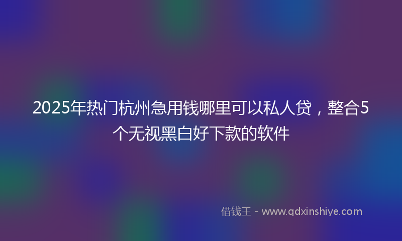 2025年热门杭州急用钱哪里可以私人贷，整合5个无视黑白好下款的软件