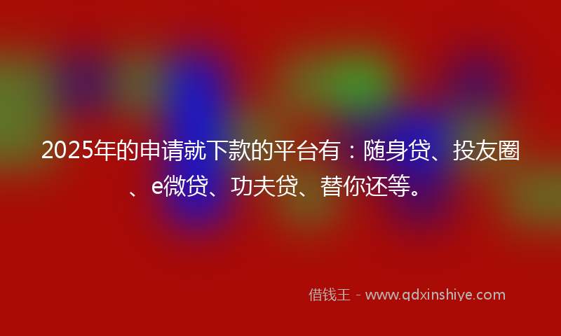 2025年的申请就下款的平台有：随身贷、投友圈、e微贷、功夫贷、替你还等。