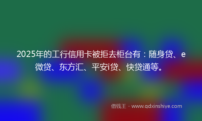 2025年的工行信用卡被拒去柜台有：随身贷、e微贷、东方汇、平安i贷、快贷通等。
