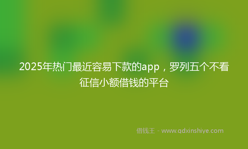 2025年热门最近容易下款的app，罗列五个不看征信小额借钱的平台
