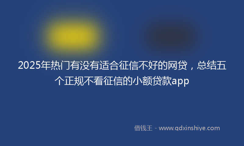 2025年热门有没有适合征信不好的网贷，总结五个正规不看征信的小额贷款app