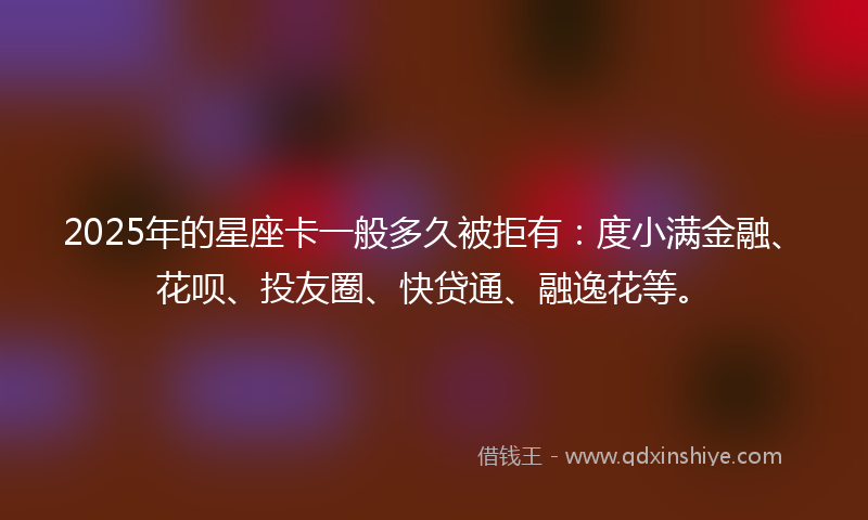 2025年的星座卡一般多久被拒有：度小满金融、花呗、投友圈、快贷通、融逸花等。