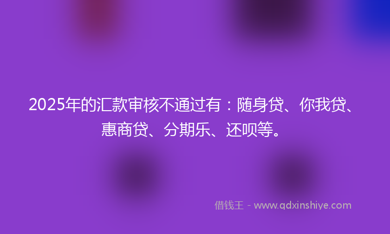 2025年的汇款审核不通过有：随身贷、你我贷、惠商贷、分期乐、还呗等。