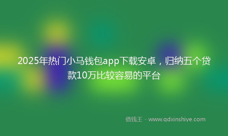 2025年热门小马钱包app下载安卓，归纳五个贷款10万比较容易的平台