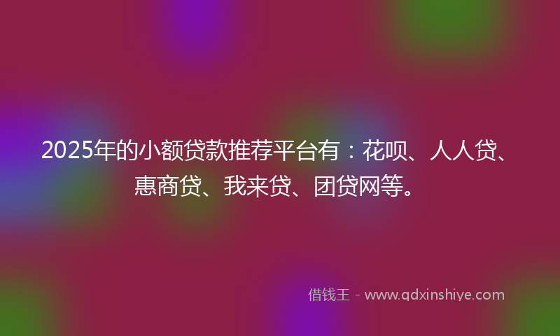2025年的小额贷款推荐平台有：花呗、人人贷、惠商贷、我来贷、团贷网等。