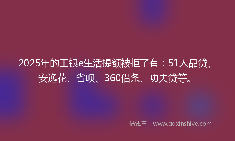 2025年的工银e生活提额被拒了有：51人品贷、安逸花、省呗、360借条、功夫贷等。