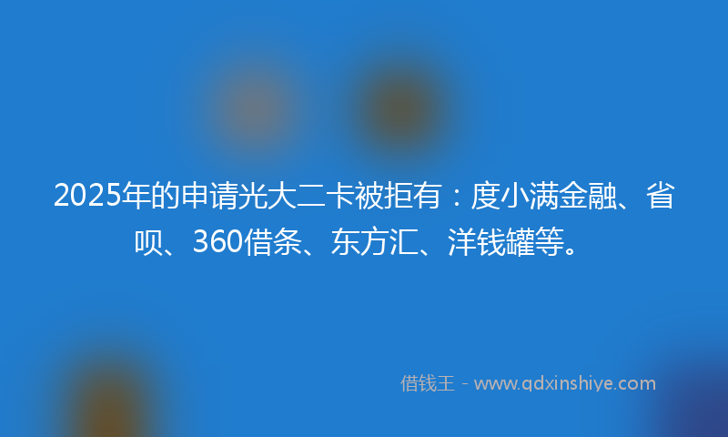 2025年的申请光大二卡被拒有：度小满金融、省呗、360借条、东方汇、洋钱罐等。