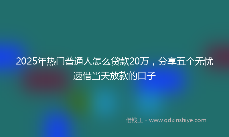 2025年热门普通人怎么贷款20万，分享五个无忧速借当天放款的口子