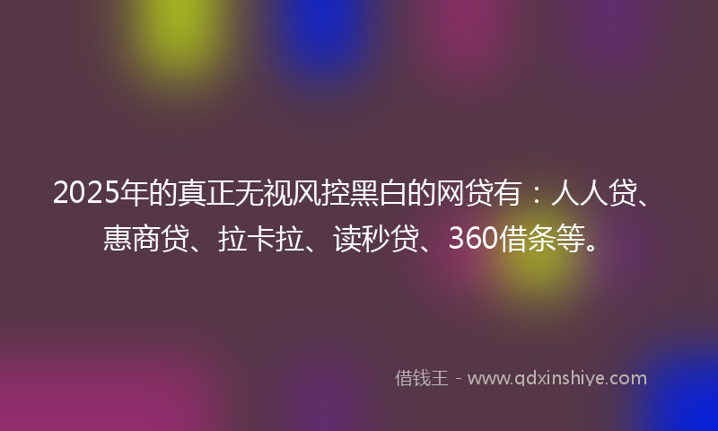2025年的真正无视风控黑白的网贷有：人人贷、惠商贷、拉卡拉、读秒贷、360借条等。