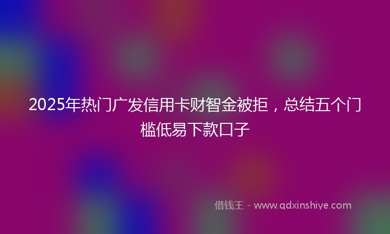 2025年热门广发信用卡财智金被拒，总结五个门槛低易下款口子