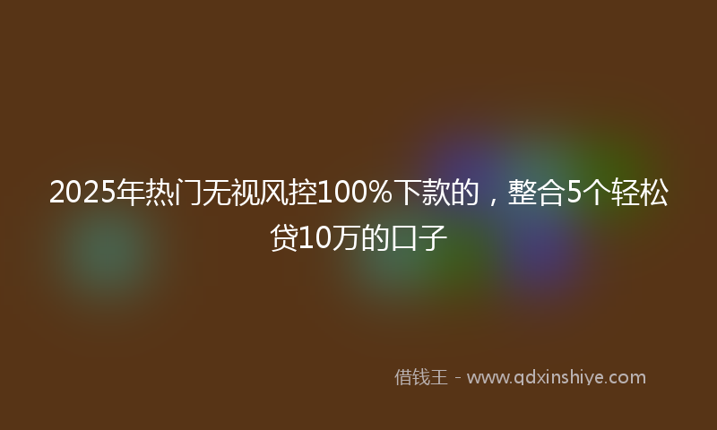 2025年热门无视风控100%下款的，整合5个轻松贷10万的口子