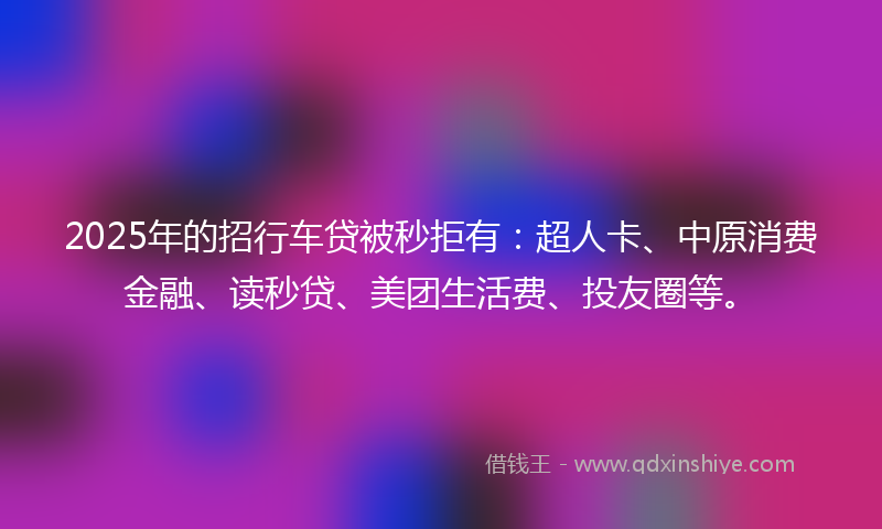 2025年的招行车贷被秒拒有：超人卡、中原消费金融、读秒贷、美团生活费、投友圈等。